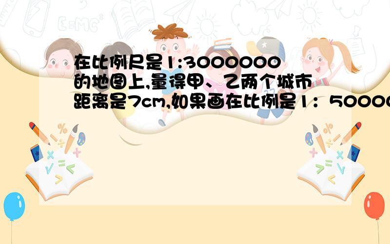 在比例尺是1:3000000的地图上,量得甲、乙两个城市距离是7cm,如果画在比例是1：5000000的地图上,甲乙两个