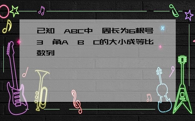 已知△ABC中,周长为6根号3,角A、B、C的大小成等比数列