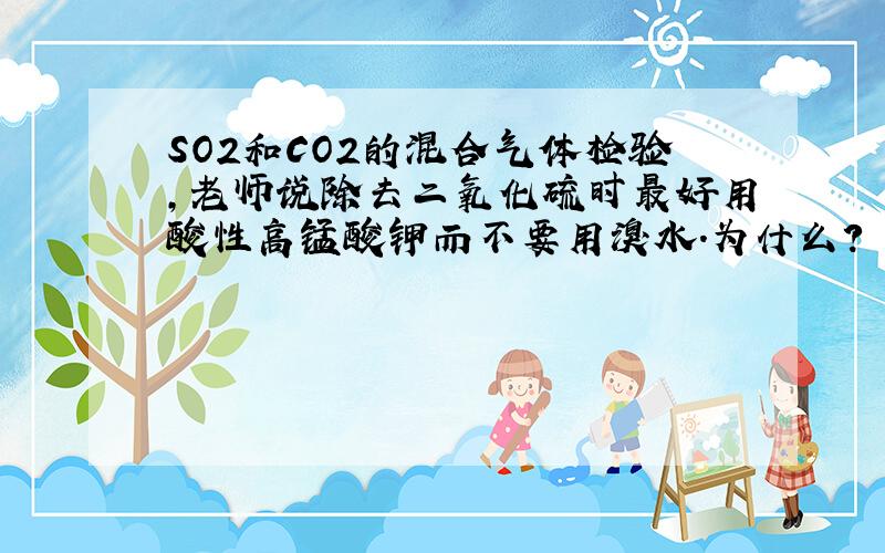 SO2和CO2的混合气体检验,老师说除去二氧化硫时最好用酸性高锰酸钾而不要用溴水.为什么?