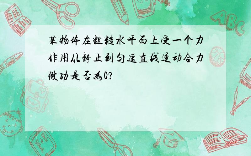 某物体在粗糙水平面上受一个力作用从静止到匀速直线运动合力做功是否为0?