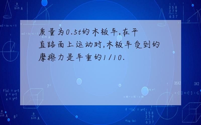 质量为0.5t的木板车,在平直路面上运动时,木板车受到的摩擦力是车重的1/10.