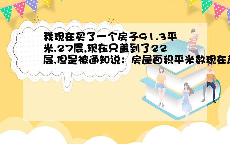 我现在买了一个房子91.3平米.27层,现在只盖到了22层,但是被通知说：房屋面积平米数现在超6.8平米,