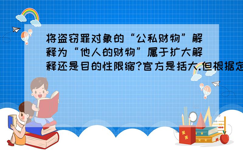 将盗窃罪对象的“公私财物”解释为“他人的财物”属于扩大解释还是目的性限缩?官方是括大.但根据定义...