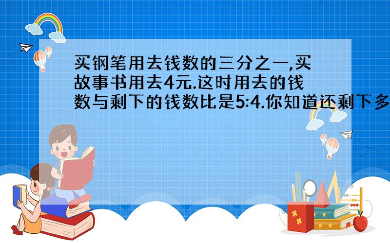 买钢笔用去钱数的三分之一,买故事书用去4元.这时用去的钱数与剩下的钱数比是5:4.你知道还剩下多少钱吗?