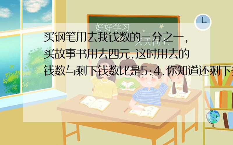 买钢笔用去我钱数的三分之一,买故事书用去四元.这时用去的钱数与剩下钱数比是5:4.你知道还剩下多少钱吗?