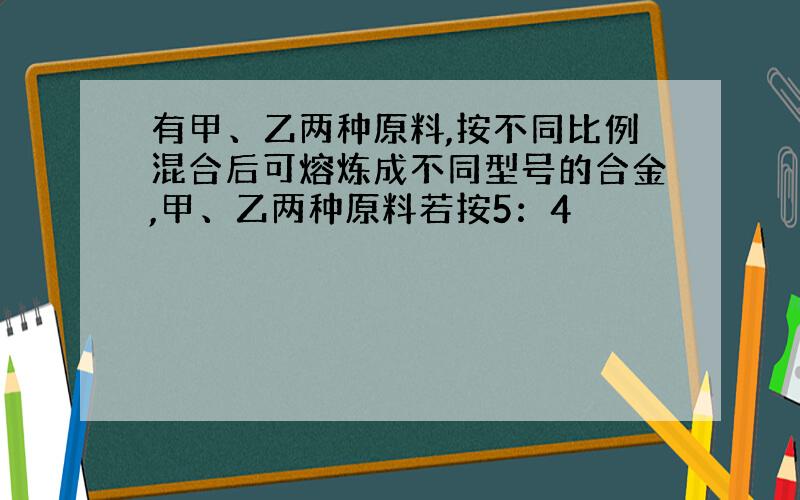 有甲、乙两种原料,按不同比例混合后可熔炼成不同型号的合金,甲、乙两种原料若按5：4