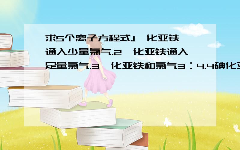 求5个离子方程式.1溴化亚铁通入少量氯气.2溴化亚铁通入足量氯气.3溴化亚铁和氯气3：4.4碘化亚铁通入少量氯气.5碘化