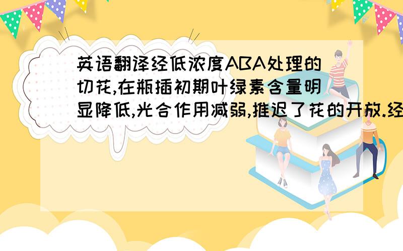 英语翻译经低浓度ABA处理的切花,在瓶插初期叶绿素含量明显降低,光合作用减弱,推迟了花的开放.经低浓度ABA处理的切花亦