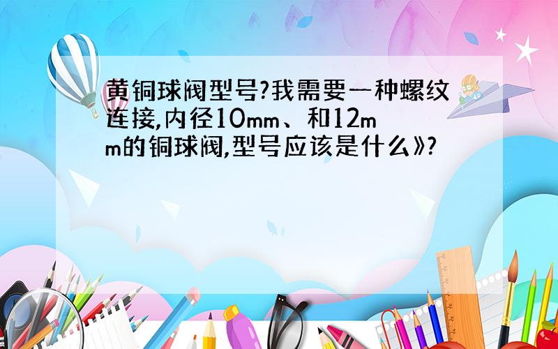 黄铜球阀型号?我需要一种螺纹连接,内径10mm、和12mm的铜球阀,型号应该是什么》?