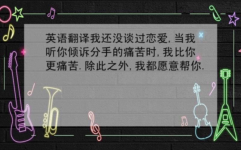 英语翻译我还没谈过恋爱,当我听你倾诉分手的痛苦时,我比你更痛苦.除此之外,我都愿意帮你.