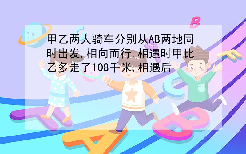 甲乙两人骑车分别从AB两地同时出发,相向而行,相遇时甲比乙多走了108千米,相遇后