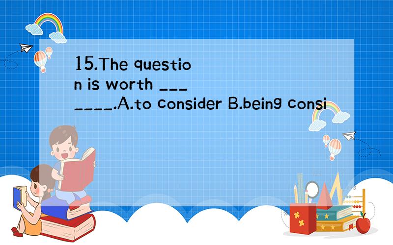 15.The question is worth _______.A.to consider B.being consi