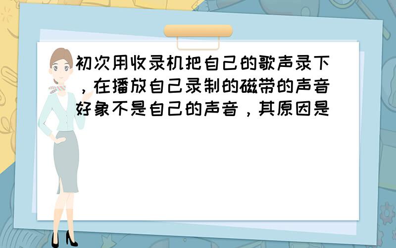 初次用收录机把自己的歌声录下，在播放自己录制的磁带的声音好象不是自己的声音，其原因是（　　）