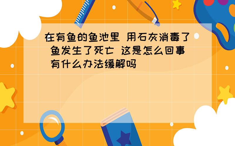 在有鱼的鱼池里 用石灰消毒了 鱼发生了死亡 这是怎么回事 有什么办法缓解吗