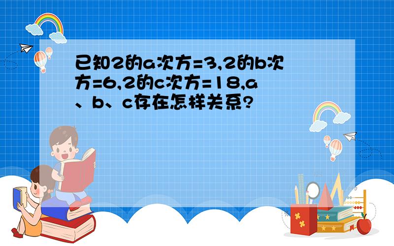 已知2的a次方=3,2的b次方=6,2的c次方=18,a、b、c存在怎样关系?