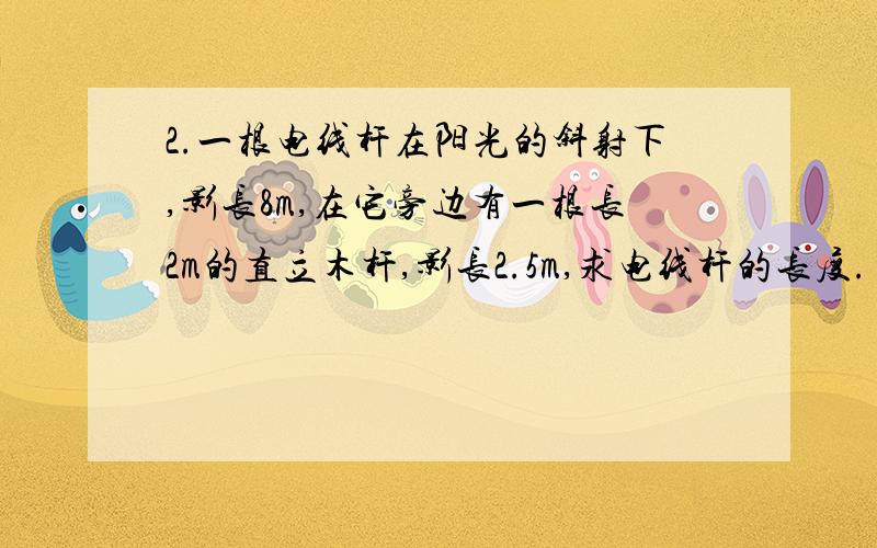 2.一根电线杆在阳光的斜射下,影长8m,在它旁边有一根长2m的直立木杆,影长2.5m,求电线杆的长度.