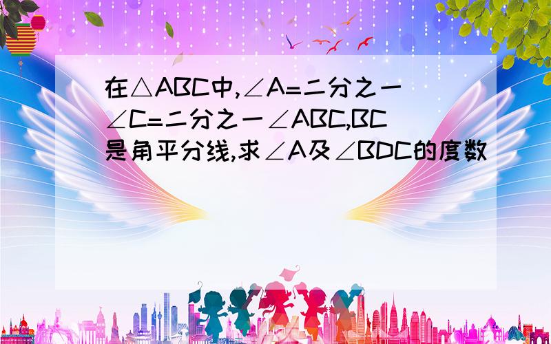 在△ABC中,∠A=二分之一∠C=二分之一∠ABC,BC是角平分线,求∠A及∠BDC的度数