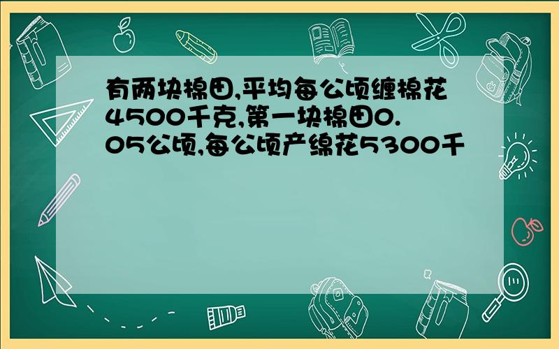 有两块棉田,平均每公顷缠棉花4500千克,第一块棉田0.05公顷,每公顷产绵花5300千