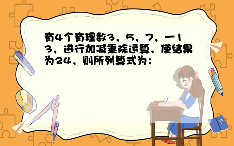 有4个有理数3，5，7，一13，进行加减乘除运算，使结果为24，则所列算式为：