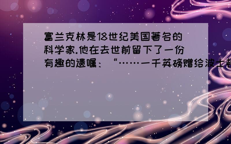 富兰克林是18世纪美国著名的科学家.他在去世前留下了一份有趣的遗嘱：“……一千英磅赠给波士顿的居民,如果他们接受了这一千