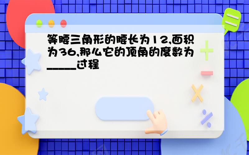 等腰三角形的腰长为12,面积为36,那么它的顶角的度数为_____过程