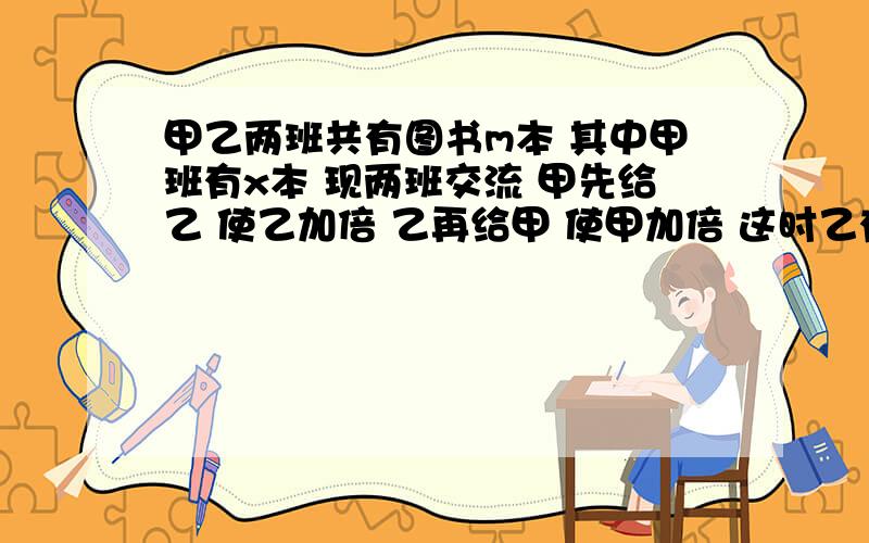 甲乙两班共有图书m本 其中甲班有x本 现两班交流 甲先给乙 使乙加倍 乙再给甲 使甲加倍 这时乙有多少图书