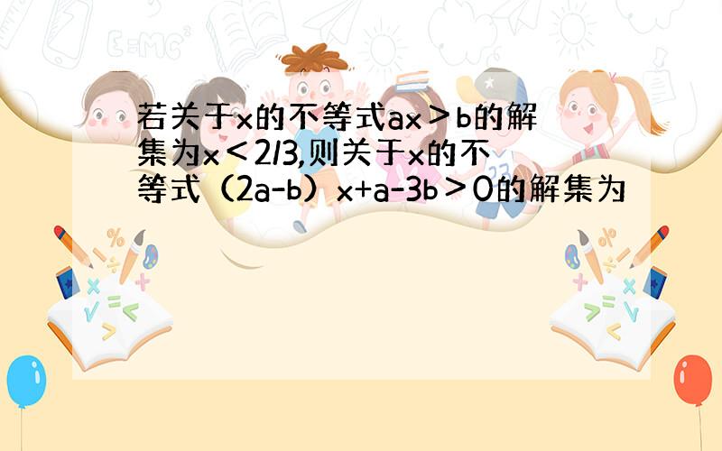 若关于x的不等式ax＞b的解集为x＜2/3,则关于x的不等式（2a-b）x+a-3b＞0的解集为