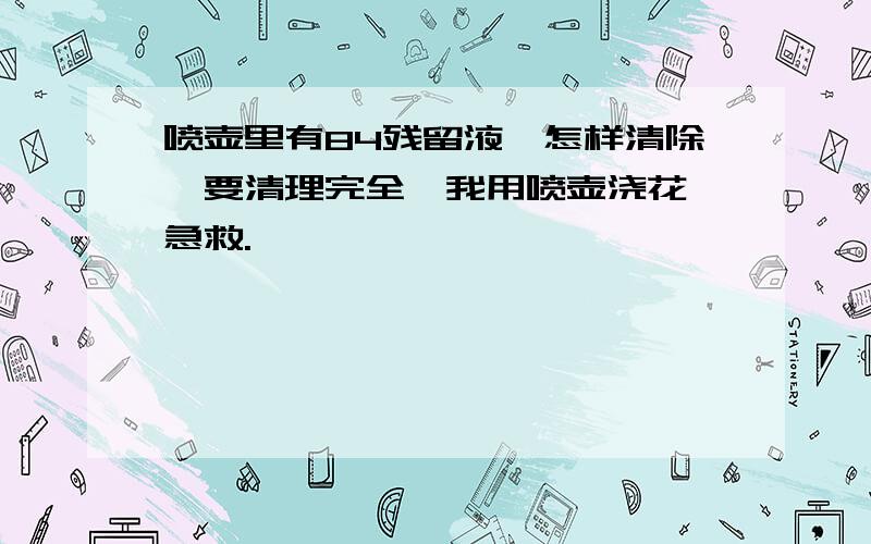 喷壶里有84残留液,怎样清除,要清理完全,我用喷壶浇花,急救.