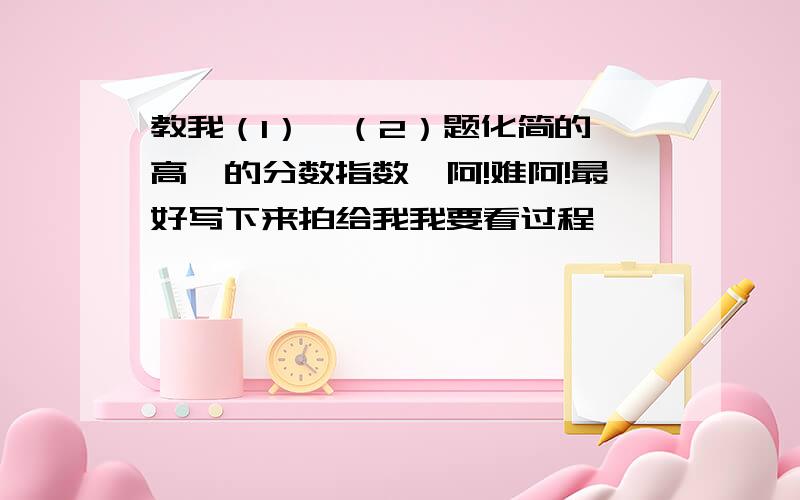 教我（1）、（2）题化简的,高一的分数指数幂阿!难阿!最好写下来拍给我我要看过程,