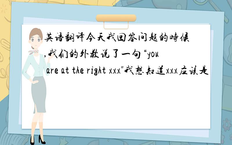 英语翻译今天我回答问题的时候,我们的外教说了一句“you are at the right xxx