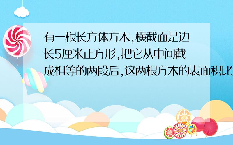 有一根长方体方木,横截面是边长5厘米正方形,把它从中间截成相等的两段后,这两根方木的表面积比原来长方