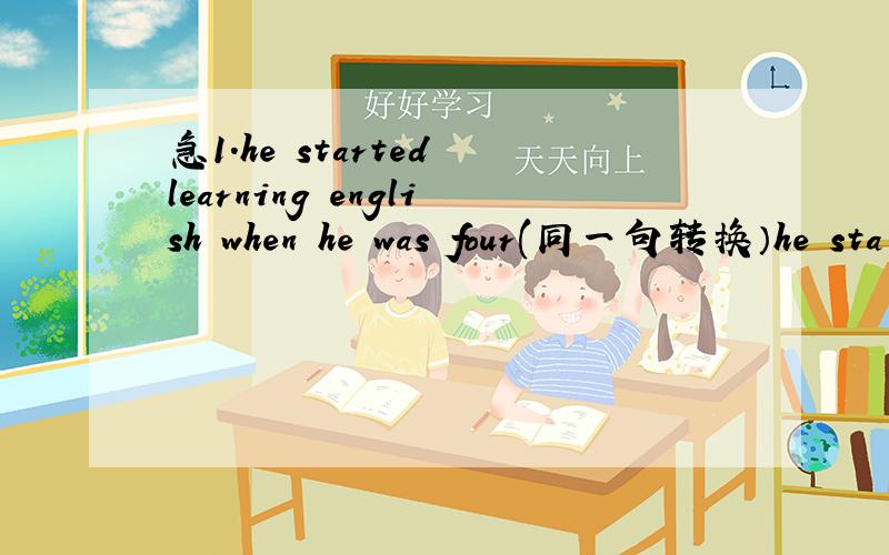 急1.he started learning english when he was four(同一句转换）he sta