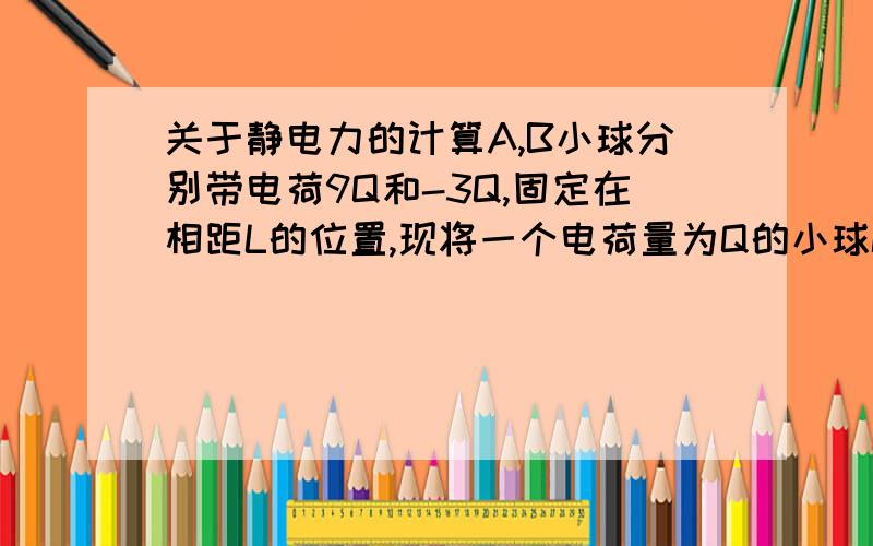 关于静电力的计算A,B小球分别带电荷9Q和-3Q,固定在相距L的位置,现将一个电荷量为Q的小球C放在什么位置上它的静电力