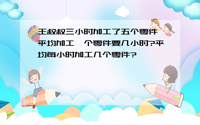 王叔叔三小时加工了五个零件,平均加工一个零件要几小时?平均每小时加工几个零件?