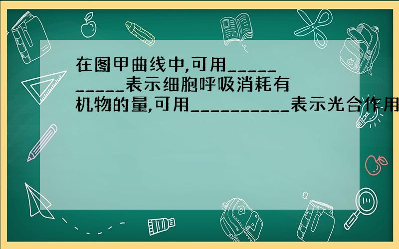 在图甲曲线中,可用__________表示细胞呼吸消耗有机物的量,可用__________表示光合作用产生有机物的量.