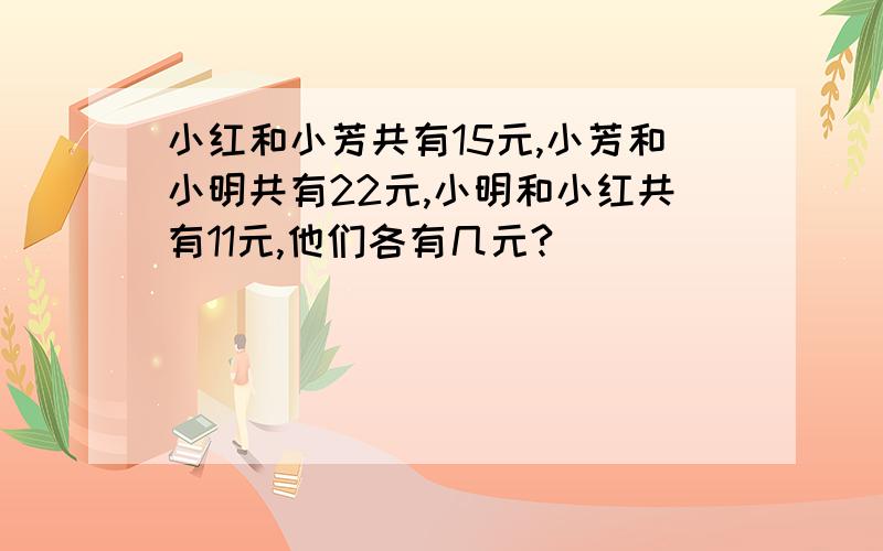 小红和小芳共有15元,小芳和小明共有22元,小明和小红共有11元,他们各有几元?