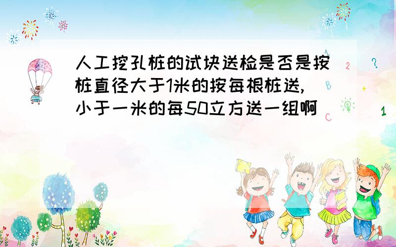 人工挖孔桩的试块送检是否是按桩直径大于1米的按每根桩送,小于一米的每50立方送一组啊