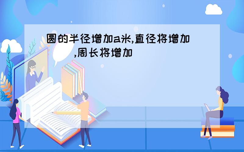 圆的半径增加a米,直径将增加（ ）,周长将增加（ ）