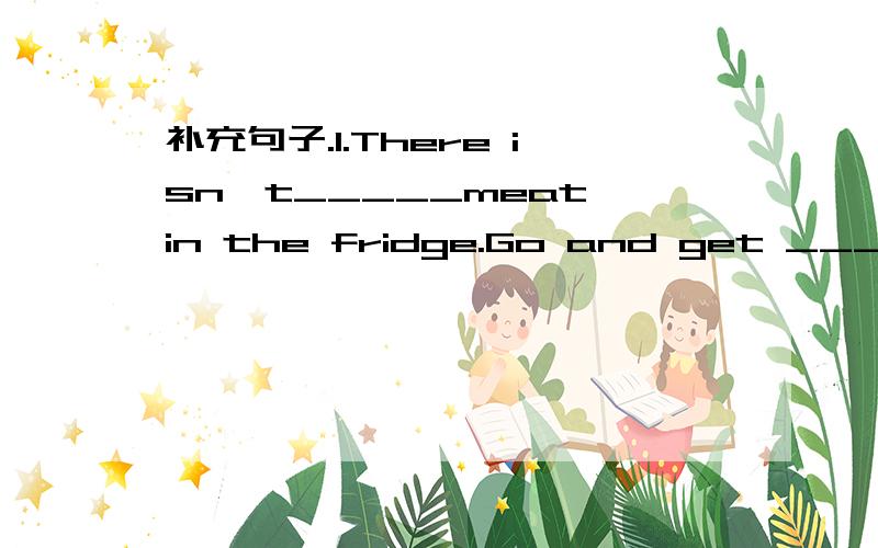 补充句子.1.There isn't_____meat in the fridge.Go and get ____.2.