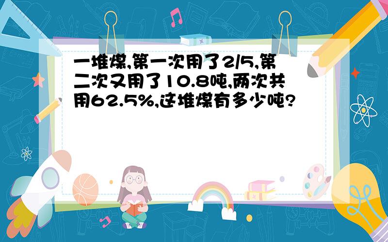 一堆煤,第一次用了2/5,第二次又用了10.8吨,两次共用62.5%,这堆煤有多少吨?