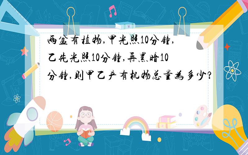 两盆有植物,甲光照10分钟,乙先光照10分钟,再黑暗10分钟,则甲乙产有机物总量为多少?