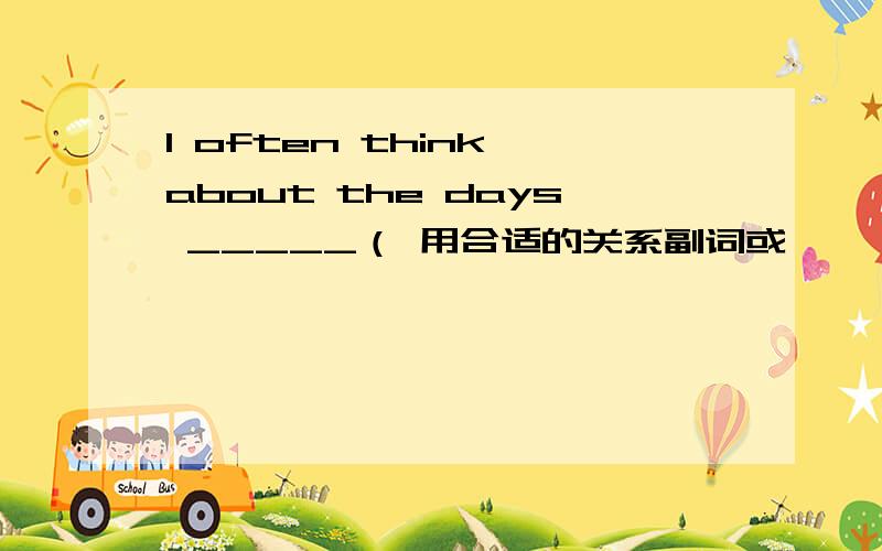 I often think about the days _____（ 用合适的关系副词或