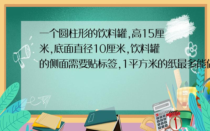 一个圆柱形的饮料罐,高15厘米,底面直径10厘米,饮料罐的侧面需要贴标签,1平方米的纸最多能做多少张这样