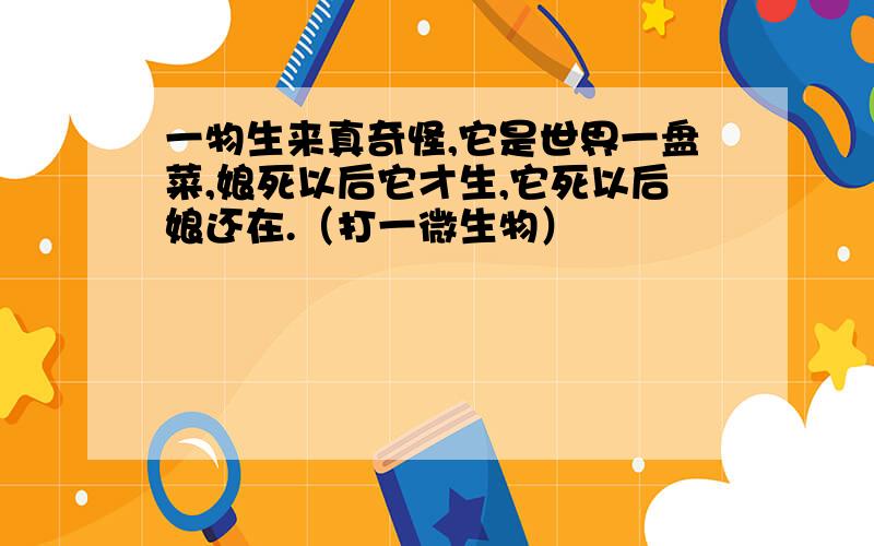 一物生来真奇怪,它是世界一盘菜,娘死以后它才生,它死以后娘还在.（打一微生物）