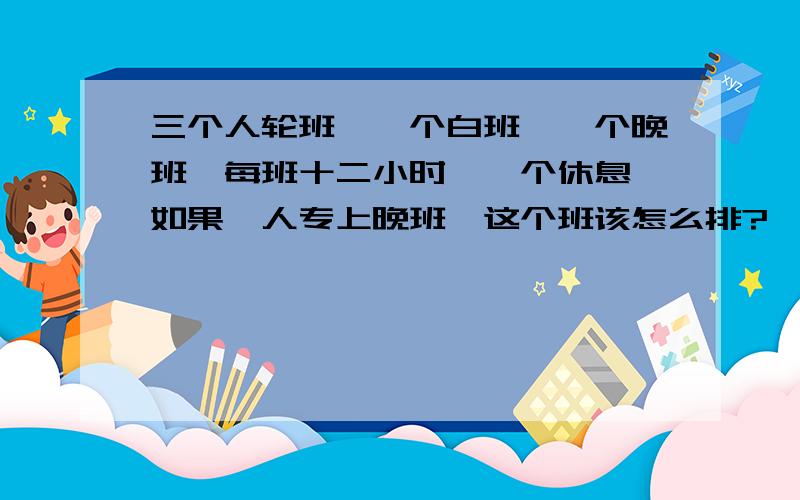 三个人轮班,一个白班,一个晚班,每班十二小时,一个休息,如果一人专上晚班,这个班该怎么排?