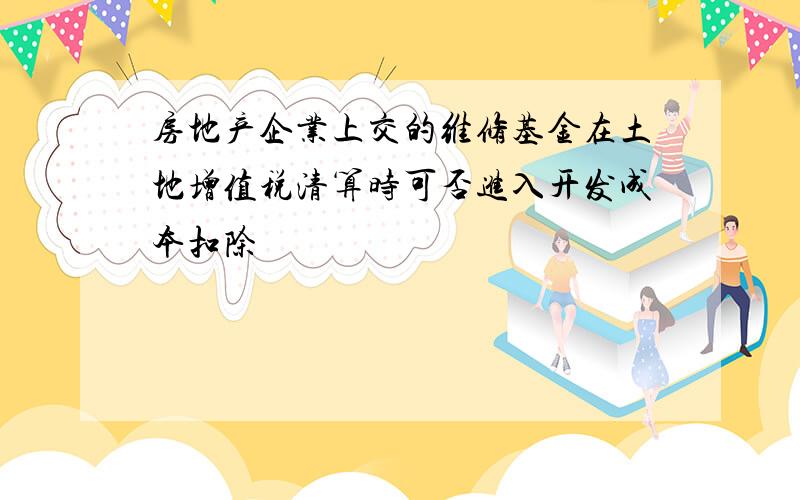 房地产企业上交的维修基金在土地增值税清算时可否进入开发成本扣除