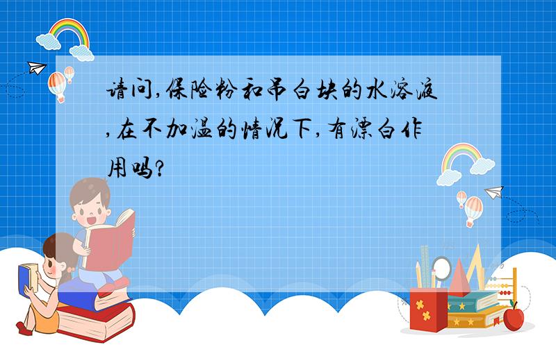 请问,保险粉和吊白块的水溶液,在不加温的情况下,有漂白作用吗?