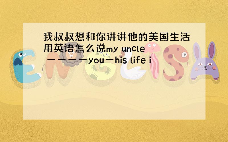 我叔叔想和你讲讲他的美国生活用英语怎么说my uncle ————you—his life i