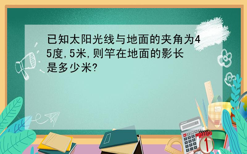 已知太阳光线与地面的夹角为45度,5米,则竿在地面的影长是多少米?