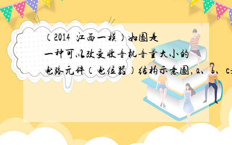 （2014•江西一模）如图是一种可以改变收音机音量大小的电路元件（电位器）结构示意图，a、b、c是固定的铜片，d是一段弧